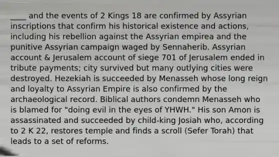 ____ and the events of 2 Kings 18 are confirmed by Assyrian inscriptions that confirm his historical existence and actions, including his rebellion against the Assyrian empirea and the punitive Assyrian campaign waged by Sennaherib. Assyrian account & Jerusalem account of siege 701 of Jerusalem ended in tribute payments; city survived but many outlying cities were destroyed. Hezekiah is succeeded by Menasseh whose long reign and loyalty to Assyrian Empire is also confirmed by the archaeological record. Biblical authors condemn Menasseh who is blamed for "doing evil in the eyes of YHWH." His son Amon is assassinated and succeeded by child-king Josiah who, according to 2 K 22, restores temple and finds a scroll (Sefer Torah) that leads to a set of reforms.