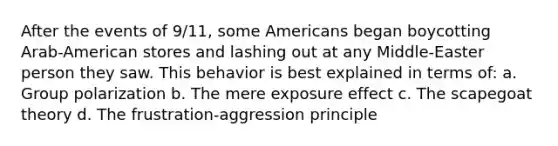 After the events of 9/11, some Americans began boycotting Arab-American stores and lashing out at any Middle-Easter person they saw. This behavior is best explained in terms of: a. Group polarization b. The mere exposure effect c. The scapegoat theory d. The frustration-aggression principle