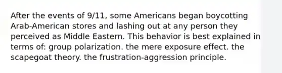 After the events of 9/11, some Americans began boycotting Arab-American stores and lashing out at any person they perceived as Middle Eastern. This behavior is best explained in terms of: group polarization. the mere exposure effect. the scapegoat theory. the frustration-aggression principle.