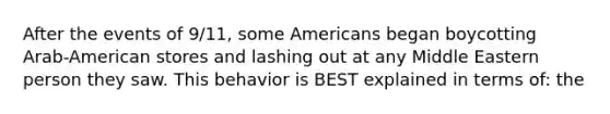 After the events of 9/11, some Americans began boycotting Arab-American stores and lashing out at any Middle Eastern person they saw. This behavior is BEST explained in terms of: the