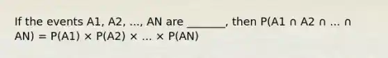 If the events A1, A2, ..., AN are _______, then P(A1 ∩ A2 ∩ ... ∩ AN) = P(A1) × P(A2) × ... × P(AN)