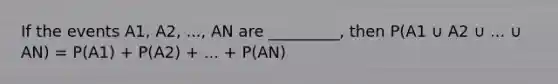 If the events A1, A2, ..., AN are _________, then P(A1 ∪ A2 ∪ ... ∪ AN) = P(A1) + P(A2) + ... + P(AN)