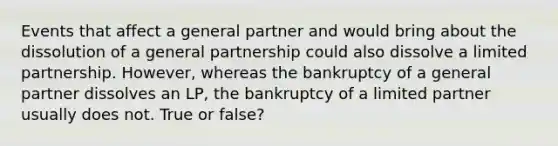 Events that affect a general partner and would bring about the dissolution of a general partnership could also dissolve a limited partnership. However, whereas the bankruptcy of a general partner dissolves an LP, the bankruptcy of a limited partner usually does not. True or false?