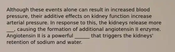 Although these events alone can result in increased blood pressure, their additive effects on kidney function increase arterial pressure. In response to this, the kidneys release more ___, causing the formation of additional angiotensin II enzyme. Angiotensin II is a powerful ______ that triggers the kidneys' retention of sodium and water.