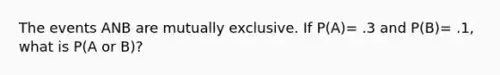 The events ANB are mutually exclusive. If P(A)= .3 and P(B)= .1, what is P(A or B)?