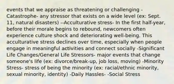 events that we appraise as threatening or challenging -Catastrophe- any stressor that exists on a wide level (ex: Sept. 11, natural disasters) --Acculturative stress- In the first half-year, before their morale begins to rebound, newcomers often experience culture shock and deteriorating well-being. This acculturative stress declines over time, especially when people engage in meaningful activities and connect socially -Significant Life Changes/General Life Stressors- major events that change someone's life (ex: divorce/break-up, job loss, moving) -Minority Stress- stress of being the minority (ex: racial/ethnic minority, sexual minority, identity) -Daily Hassles- -Social Stress