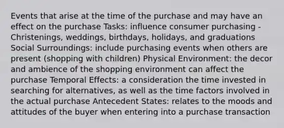 Events that arise at the time of the purchase and may have an effect on the purchase Tasks: influence consumer purchasing - Christenings, weddings, birthdays, holidays, and graduations Social Surroundings: include purchasing events when others are present (shopping with children) Physical Environment: the decor and ambience of the shopping environment can affect the purchase Temporal Effects: a consideration the time invested in searching for alternatives, as well as the time factors involved in the actual purchase Antecedent States: relates to the moods and attitudes of the buyer when entering into a purchase transaction