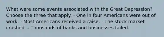 What were some events associated with the Great Depression? Choose the three that apply. - One in four Americans were out of work. - Most Americans received a raise. - The stock market crashed. - Thousands of banks and businesses failed.