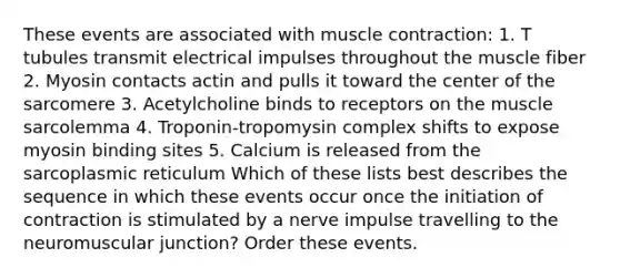 These events are associated with muscle contraction: 1. T tubules transmit electrical impulses throughout the muscle fiber 2. Myosin contacts actin and pulls it toward the center of the sarcomere 3. Acetylcholine binds to receptors on the muscle sarcolemma 4. Troponin-tropomysin complex shifts to expose myosin binding sites 5. Calcium is released from the sarcoplasmic reticulum Which of these lists best describes the sequence in which these events occur once the initiation of contraction is stimulated by a nerve impulse travelling to the neuromuscular junction? Order these events.