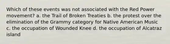 Which of these events was not associated with the Red Power movement? a. the Trail of Broken Treaties b. the protest over the elimination of the Grammy category for Native American Music c. the occupation of Wounded Knee d. the occupation of Alcatraz island