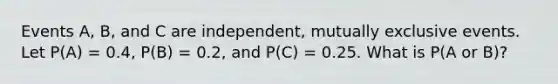 Events A, B, and C are independent, mutually exclusive events. Let P(A) = 0.4, P(B) = 0.2, and P(C) = 0.25. What is P(A or B)?