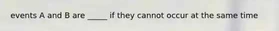 events A and B are _____ if they cannot occur at the same time