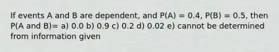 If events A and B are dependent, and P(A) = 0.4, P(B) = 0.5, then P(A and B)= a) 0.0 b) 0.9 c) 0.2 d) 0.02 e) cannot be determined from information given