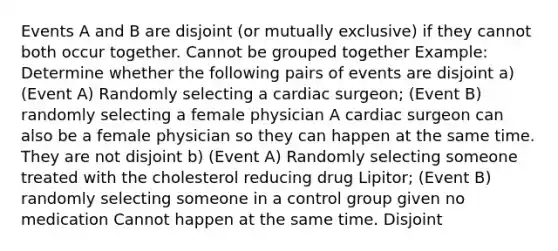 Events A and B are disjoint (or mutually exclusive) if they cannot both occur together. Cannot be grouped together Example: Determine whether the following pairs of events are disjoint a) (Event A) Randomly selecting a cardiac surgeon; (Event B) randomly selecting a female physician A cardiac surgeon can also be a female physician so they can happen at the same time. They are not disjoint b) (Event A) Randomly selecting someone treated with the cholesterol reducing drug Lipitor; (Event B) randomly selecting someone in a control group given no medication Cannot happen at the same time. Disjoint