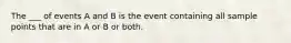 The ___ of events A and B is the event containing all sample points that are in A or B or both.