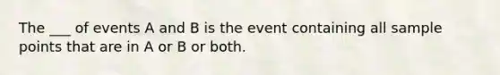 The ___ of events A and B is the event containing all sample points that are in A or B or both.