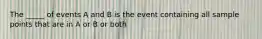 The _____ of events A and B is the event containing all sample points that are in A or B or both