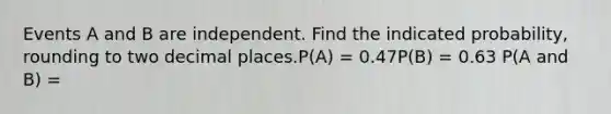 Events A and B are independent. Find the indicated probability, rounding to two decimal places.P(A) = 0.47P(B) = 0.63 P(A and B) =