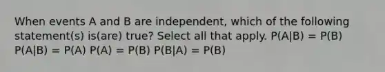 When events A and B are independent, which of the following statement(s) is(are) true? Select all that apply. P(A|B) = P(B) P(A|B) = P(A) P(A) = P(B) P(B|A) = P(B)