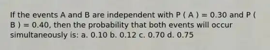 If the events A and B are independent with P ( A ) = 0.30 and P ( B ) = 0.40, then the probability that both events will occur simultaneously is: a. 0.10 b. 0.12 c. 0.70 d. 0.75