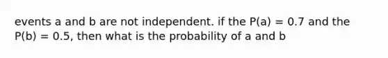 events a and b are not independent. if the P(a) = 0.7 and the P(b) = 0.5, then what is the probability of a and b