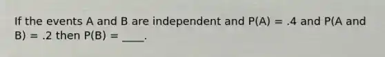 If the events A and B are independent and P(A) = .4 and P(A and B) = .2 then P(B) = ____.