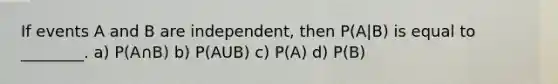 If events A and B are independent, then P(A|B) is equal to ________. a) P(A∩B) b) P(AUB) c) P(A) d) P(B)