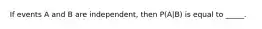 If events A and B are independent, then P(A|B) is equal to _____.