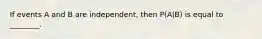 If events A and B are independent, then P(A|B) is equal to ________.