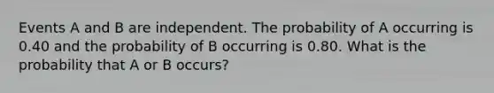 Events A and B are independent. The probability of A occurring is 0.40 and the probability of B occurring is 0.80. What is the probability that A or B occurs?