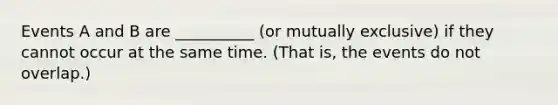 Events A and B are __________ (or mutually exclusive) if they cannot occur at the same time. (That is, the events do not overlap.)