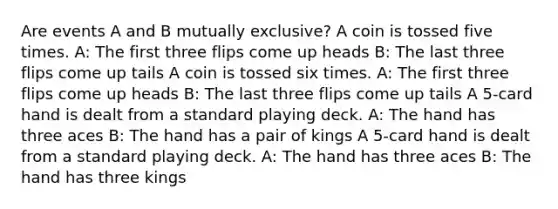 Are events A and B mutually exclusive? A coin is tossed five times. A: The first three flips come up heads B: The last three flips come up tails A coin is tossed six times. A: The first three flips come up heads B: The last three flips come up tails A 5-card hand is dealt from a standard playing deck. A: The hand has three aces B: The hand has a pair of kings A 5-card hand is dealt from a standard playing deck. A: The hand has three aces B: The hand has three kings