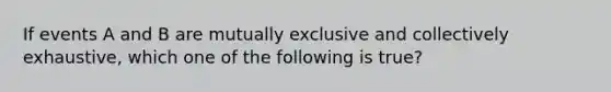 If events A and B are mutually exclusive and collectively exhaustive, which one of the following is true?