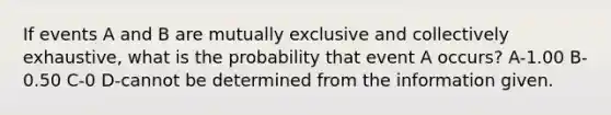 If events A and B are mutually exclusive and collectively exhaustive, what is the probability that event A occurs? A-1.00 B-0.50 C-0 D-cannot be determined from the information given.