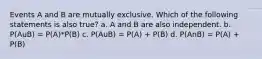 Events A and B are mutually exclusive. Which of the following statements is also true? a. A and B are also independent. b. P(AuB) = P(A)*P(B) c. P(AuB) = P(A) + P(B) d. P(AnB) = P(A) + P(B)