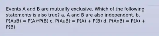 Events A and B are mutually exclusive. Which of the following statements is also true? a. A and B are also independent. b. P(AuB) = P(A)*P(B) c. P(AuB) = P(A) + P(B) d. P(AnB) = P(A) + P(B)