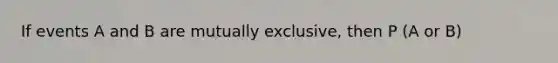 If events A and B are mutually exclusive, then P (A or B)