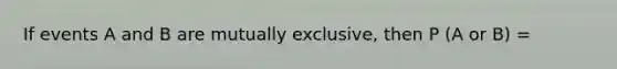 If events A and B are mutually exclusive, then P (A or B) =