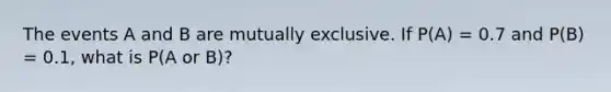 The events A and B are mutually exclusive. If P(A) = 0.7 and P(B) = 0.1, what is P(A or B)?