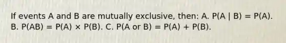 If events A and B are mutually exclusive, then: A. P(A | B) = P(A). B. P(AB) = P(A) × P(B). C. P(A or B) = P(A) + P(B).