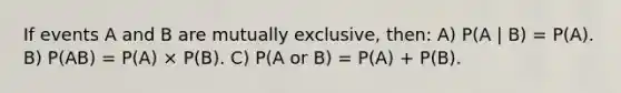 If events A and B are mutually exclusive, then: A) P(A | B) = P(A). B) P(AB) = P(A) × P(B). C) P(A or B) = P(A) + P(B).