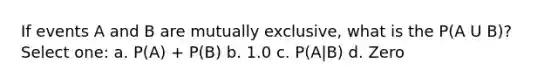 If events A and B are mutually exclusive, what is the P(A U B)? Select one: a. P(A) + P(B) b. 1.0 c. P(A|B) d. Zero