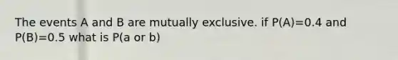 The events A and B are mutually exclusive. if P(A)=0.4 and P(B)=0.5 what is P(a or b)