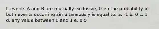 If events A and B are mutually exclusive, then the probability of both events occurring simultaneously is equal to: a. -1 b. 0 c. 1 d. any value between 0 and 1 e. 0.5