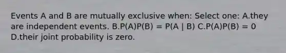 Events A and B are mutually exclusive when: Select one: A.they are independent events. B.P(A)P(B) = P(A | B) C.P(A)P(B) = 0 D.their joint probability is zero.