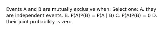 Events A and B are mutually exclusive when: Select one: A. they are <a href='https://www.questionai.com/knowledge/kTJqIK1isz-independent-events' class='anchor-knowledge'>independent events</a>. B. P(A)P(B) = P(A | B) C. P(A)P(B) = 0 D. their joint probability is zero.