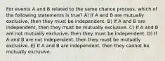 For events A and B related to the same chance process, which of the following statements is true? A) If A and B are mutually exclusive, then they must be independent. B) If A and B are independent, then they must be mutually exclusive. C) If A and B are not mutually exclusive, then they must be independent. D) If A and B are not independent, then they must be mutually exclusive. E) If A and B are independent, then they cannot be mutually exclusive.