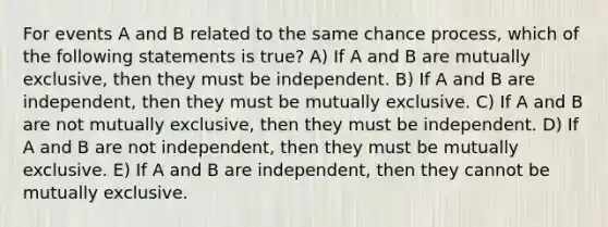 For events A and B related to the same chance process, which of the following statements is true? A) If A and B are mutually exclusive, then they must be independent. B) If A and B are independent, then they must be mutually exclusive. C) If A and B are not mutually exclusive, then they must be independent. D) If A and B are not independent, then they must be mutually exclusive. E) If A and B are independent, then they cannot be mutually exclusive.