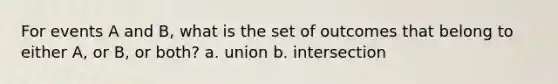 For events A and B, what is the set of outcomes that belong to either A, or B, or both? a. union b. intersection