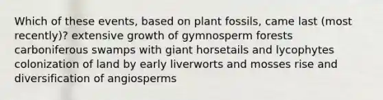 Which of these events, based on plant fossils, came last (most recently)? extensive growth of gymnosperm forests carboniferous swamps with giant horsetails and lycophytes colonization of land by early liverworts and mosses rise and diversification of angiosperms